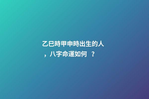 乙巳時甲申時出生的人，八字命運如何？